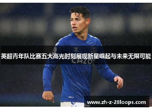 英超青年队比赛五大高光时刻展现新星崛起与未来无限可能