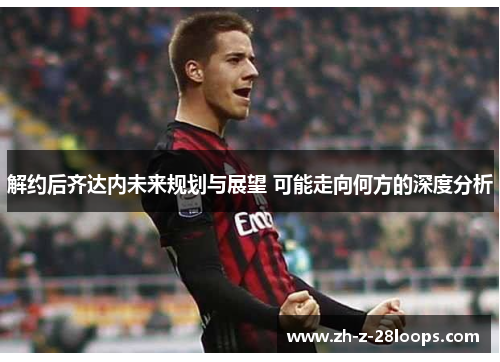 解约后齐达内未来规划与展望 可能走向何方的深度分析 解约后齐达内未来规划与展望 可能走向何方的深度分析