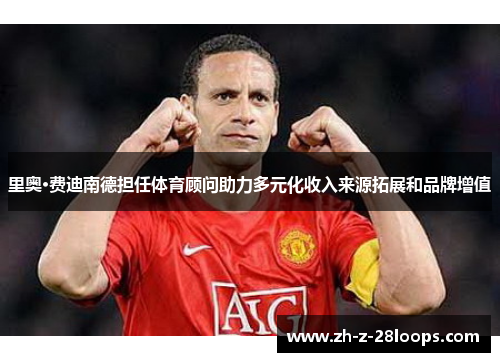 里奥·费迪南德担任体育顾问助力多元化收入来源拓展和品牌增值 里奥·费迪南德担任体育顾问助力多元化收入来源拓展和品牌增值