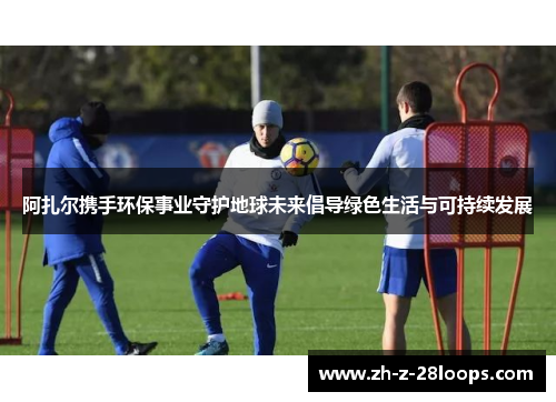 阿扎尔携手环保事业守护地球未来倡导绿色生活与可持续发展