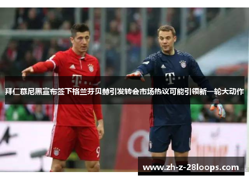 拜仁慕尼黑宣布签下格兰芬贝赫引发转会市场热议可能引领新一轮大动作
