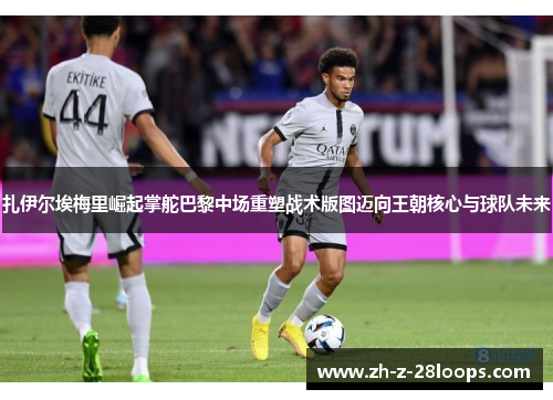 扎伊尔埃梅里崛起掌舵巴黎中场重塑战术版图迈向王朝核心与球队未来