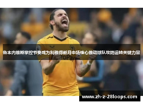鲁本内维斯掌控节奏成为利雅得新月中场核心推动球队攻防运转关键力量 鲁本内维斯掌控节奏成为利雅得新月中场核心推动球队攻防运转关键力量