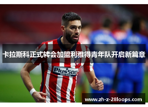 卡拉斯科正式转会加盟利雅得青年队开启新篇章 卡拉斯科正式转会加盟利雅得青年队开启新篇章