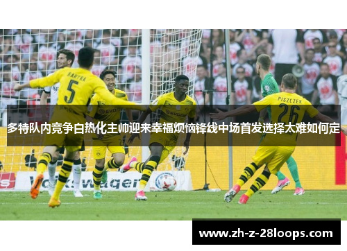 多特队内竞争白热化主帅迎来幸福烦恼锋线中场首发选择太难如何定 多特队内竞争白热化主帅迎来幸福烦恼锋线中场首发选择太难如何定